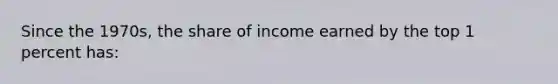 Since the 1970s, the share of income earned by the top 1 percent has: