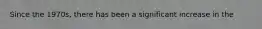 Since the 1970s, there has been a significant increase in the