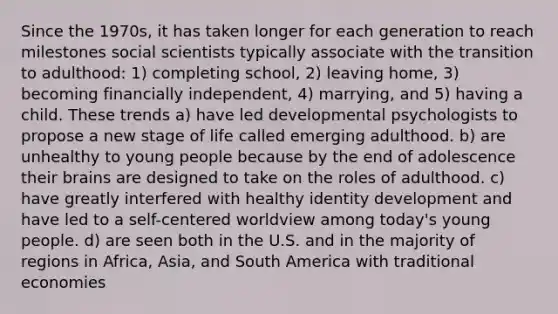 Since the 1970s, it has taken longer for each generation to reach milestones social scientists typically associate with the transition to adulthood: 1) completing school, 2) leaving home, 3) becoming financially independent, 4) marrying, and 5) having a child. These trends a) have led developmental psychologists to propose a new stage of life called emerging adulthood. b) are unhealthy to young people because by the end of adolescence their brains are designed to take on the roles of adulthood. c) have greatly interfered with healthy identity development and have led to a self-centered worldview among today's young people. d) are seen both in the U.S. and in the majority of regions in Africa, Asia, and South America with traditional economies