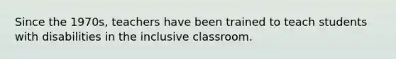 Since the 1970s, teachers have been trained to teach students with disabilities in the inclusive classroom.