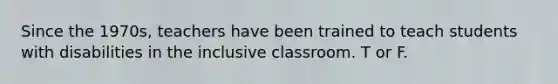 Since the 1970s, teachers have been trained to teach students with disabilities in the inclusive classroom. T or F.