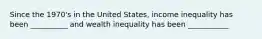 Since the 1970's in the United States, income inequality has been __________ and wealth inequality has been ___________