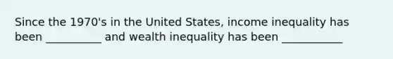 Since the 1970's in the United States, income inequality has been __________ and wealth inequality has been ___________