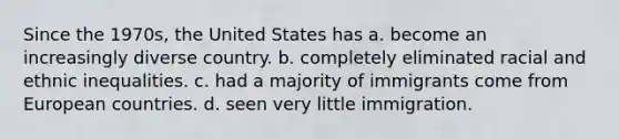 Since the 1970s, the United States has a. become an increasingly diverse country. b. completely eliminated racial and ethnic inequalities. c. had a majority of immigrants come from European countries. d. seen very little immigration.