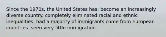 Since the 1970s, the United States has: become an increasingly diverse country. completely eliminated racial and ethnic inequalities. had a majority of immigrants come from European countries. seen very little immigration.