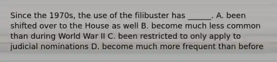 Since the 1970s, the use of the filibuster has ______. A. been shifted over to the House as well B. become much less common than during World War II C. been restricted to only apply to judicial nominations D. become much more frequent than before