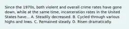 Since the 1970s, both violent and overall crime rates have gone down, while at the same time, incarceration rates in the United States have... A. Steadily decreased. B. Cycled through various highs and lows. C. Remained steady. D. Risen dramatically.