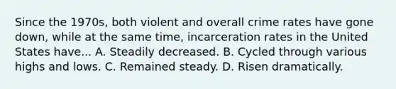 Since the 1970s, both violent and overall crime rates have gone down, while at the same time, incarceration rates in the United States have... A. Steadily decreased. B. Cycled through various highs and lows. C. Remained steady. D. Risen dramatically.