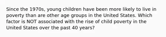 Since the 1970s, young children have been more likely to live in poverty than are other age groups in the United States. Which factor is NOT associated with the rise of child poverty in the United States over the past 40 years?