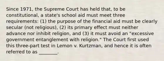 Since 1971, the Supreme Court has held that, to be constitutional, a state's school aid must meet three requirements: (1) the purpose of the financial aid must be clearly secular (not religious), (2) its primary effect must neither advance nor inhibit religion, and (3) it must avoid an "excessive government entanglement with religion." The Court first used this three-part test in Lemon v. Kurtzman, and hence it is often referred to as ________.