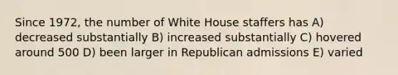 Since 1972, the number of White House staffers has A) decreased substantially B) increased substantially C) hovered around 500 D) been larger in Republican admissions E) varied