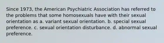 Since 1973, the American Psychiatric Association has referred to the problems that some homosexuals have with their sexual orientation as a. variant sexual orientation. b. special sexual preference. c. sexual orientation disturbance. d. abnormal sexual preference.