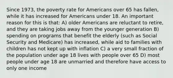 Since 1973, the poverty rate for Americans over 65 has fallen, while it has increased for Americans under 18. An important reason for this is that: A) older Americans are reluctant to retire, and they are taking jobs away from the younger generation B) spending on programs that benefit the elderly (such as Social Security and Medicare) has increased, while aid to families with children has not kept up with inflation C) a very small fraction of the population under age 18 lives with people over 65 D) most people under age 18 are unmarried and therefore have access to only one income