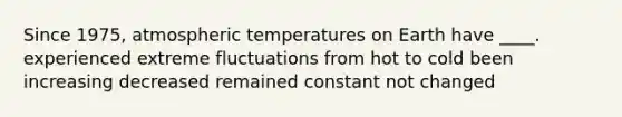 Since 1975, atmospheric temperatures on Earth have ____. experienced extreme fluctuations from hot to cold been increasing decreased remained constant not changed