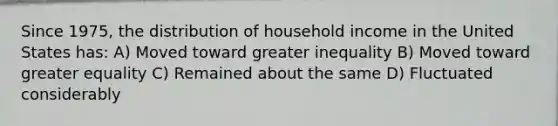 Since 1975, the distribution of household income in the United States has: A) Moved toward greater inequality B) Moved toward greater equality C) Remained about the same D) Fluctuated considerably