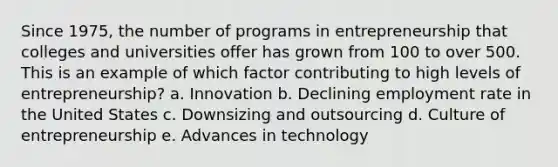 Since 1975, the number of programs in entrepreneurship that colleges and universities offer has grown from 100 to over 500. This is an example of which factor contributing to high levels of entrepreneurship? a. Innovation b. Declining employment rate in the United States c. Downsizing and outsourcing d. Culture of entrepreneurship e. Advances in technology