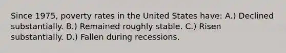 Since 1975, poverty rates in the United States have: A.) Declined substantially. B.) Remained roughly stable. C.) Risen substantially. D.) Fallen during recessions.