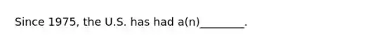 Since 1975, the U.S. has had a(n)________.