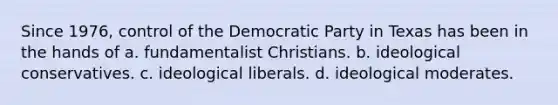 Since 1976, control of the Democratic Party in Texas has been in the hands of a. fundamentalist Christians. b. ideological conservatives. c. ideological liberals. d. ideological moderates.