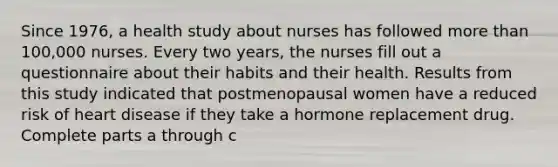 Since​ 1976, a health study about nurses has followed more than​ 100,000 nurses. Every two​ years, the nurses fill out a questionnaire about their habits and their health. Results from this study indicated that postmenopausal women have a reduced risk of heart disease if they take a hormone replacement drug. Complete parts a through c