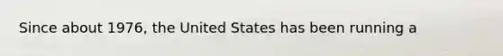 Since about​ 1976, the United States has been running a