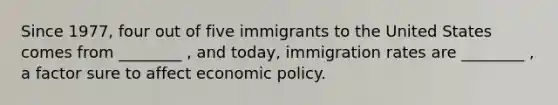 Since 1977, four out of five immigrants to the United States comes from ________ , and today, immigration rates are ________ , a factor sure to affect economic policy.