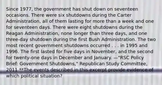 Since 1977, the government has shut down on seventeen occasions. There were six shutdowns during the Carter Administration, all of them lasting for <a href='https://www.questionai.com/knowledge/keWHlEPx42-more-than' class='anchor-knowledge'>more than</a> a week and one for seventeen days. There were eight shutdowns during <a href='https://www.questionai.com/knowledge/kDIUUaWOrc-the-reagan-administration' class='anchor-knowledge'>the reagan administration</a>, none longer than three days, and one three-day shutdown during the first Bush Administration. The two most recent government shutdowns occurred . . . in 1995 and 1996. The first lasted for five days in November, and the second for twenty-one days in December and January. —"RSC Policy Brief: Government Shutdowns," Republican Study Committee, 2011 **The events described in this excerpt provide evidence of which political situation?