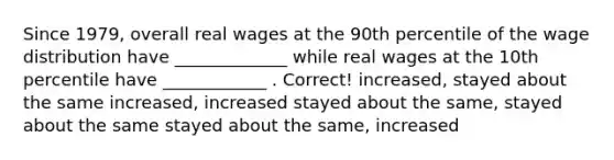 Since 1979, overall real wages at the 90th percentile of the wage distribution have _____________ while real wages at the 10th percentile have ____________ . Correct! increased, stayed about the same increased, increased stayed about the same, stayed about the same stayed about the same, increased