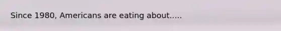 Since 1980, Americans are eating about.....