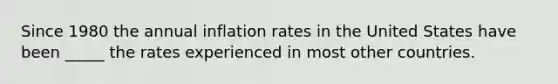 Since 1980 the annual inflation rates in the United States have been _____ the rates experienced in most other countries.