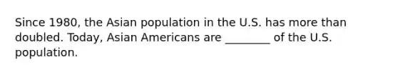 Since 1980, the Asian population in the U.S. has more than doubled. Today, Asian Americans are ________ of the U.S. population.