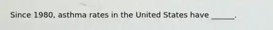 Since 1980, asthma rates in the United States have ______.