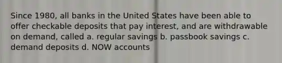 Since 1980, all banks in the United States have been able to offer checkable deposits that pay interest, and are withdrawable on demand, called a. regular savings b. passbook savings c. demand deposits d. NOW accounts