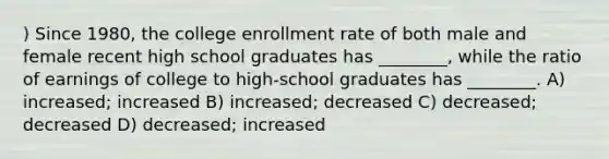 ) Since 1980, the college enrollment rate of both male and female recent high school graduates has ________, while the ratio of earnings of college to high-school graduates has ________. A) increased; increased B) increased; decreased C) decreased; decreased D) decreased; increased