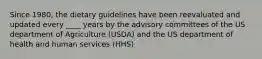 Since 1980, the dietary guidelines have been reevaluated and updated every ____ years by the advisory committees of the US department of Agriculture (USDA) and the US department of health and human services (HHS)