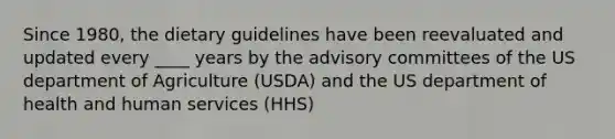 Since 1980, the dietary guidelines have been reevaluated and updated every ____ years by the advisory committees of the US department of Agriculture (USDA) and the US department of health and human services (HHS)