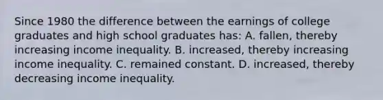 Since 1980 the difference between the earnings of college graduates and high school graduates has: A. fallen, thereby increasing income inequality. B. increased, thereby increasing income inequality. C. remained constant. D. increased, thereby decreasing income inequality.