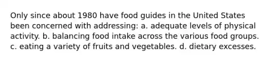 Only since about 1980 have food guides in the United States been concerned with addressing: a. adequate levels of physical activity. b. balancing food intake across the various food groups. c. eating a variety of fruits and vegetables. d. dietary excesses.