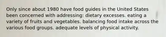 Only since about 1980 have food guides in the United States been concerned with addressing: dietary excesses. eating a variety of fruits and vegetables. balancing food intake across the various food groups. adequate levels of physical activity.