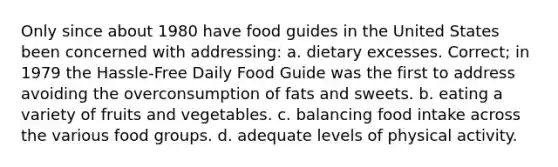 Only since about 1980 have food guides in the United States been concerned with addressing: a. dietary excesses. Correct; in 1979 the Hassle-Free Daily Food Guide was the first to address avoiding the overconsumption of fats and sweets. b. eating a variety of fruits and vegetables. c. balancing food intake across the various food groups. d. adequate levels of physical activity.