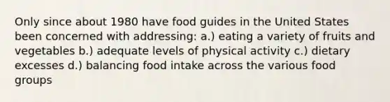 Only since about 1980 have food guides in the United States been concerned with addressing: a.) eating a variety of fruits and vegetables b.) adequate levels of physical activity c.) dietary excesses d.) balancing food intake across the various food groups