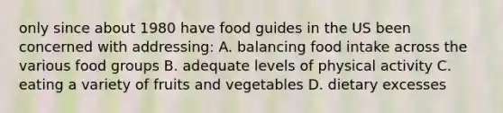 only since about 1980 have food guides in the US been concerned with addressing: A. balancing food intake across the various food groups B. adequate levels of physical activity C. eating a variety of fruits and vegetables D. dietary excesses