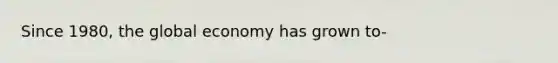 Since 1980, the global economy has grown to-