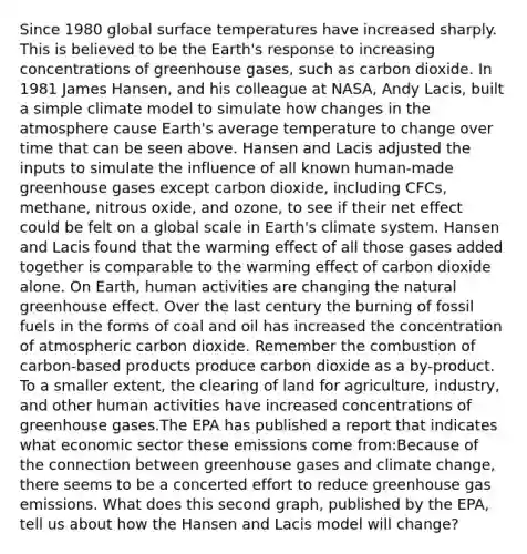 Since 1980 global surface temperatures have increased sharply. This is believed to be the Earth's response to increasing concentrations of greenhouse gases, such as carbon dioxide. In 1981 James Hansen, and his colleague at NASA, Andy Lacis, built a simple climate model to simulate how changes in the atmosphere cause Earth's average temperature to change over time that can be seen above. Hansen and Lacis adjusted the inputs to simulate the influence of all known human-made greenhouse gases except carbon dioxide, including CFCs, methane, nitrous oxide, and ozone, to see if their net effect could be felt on a global scale in Earth's climate system. Hansen and Lacis found that the warming effect of all those gases added together is comparable to the warming effect of carbon dioxide alone. On Earth, human activities are changing the natural greenhouse effect. Over the last century the burning of fossil fuels in the forms of coal and oil has increased the concentration of atmospheric carbon dioxide. Remember the combustion of carbon-based products produce carbon dioxide as a by-product. To a smaller extent, the clearing of land for agriculture, industry, and other human activities have increased concentrations of greenhouse gases.The EPA has published a report that indicates what economic sector these emissions come from:Because of the connection between greenhouse gases and climate change, there seems to be a concerted effort to reduce greenhouse gas emissions. What does this second graph, published by the EPA, tell us about how the Hansen and Lacis model will change?