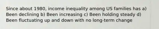 Since about 1980, income inequality among US families has a) Been declining b) Been increasing c) Been holding steady d) Been fluctuating up and down with no long-term change