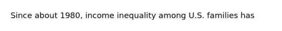 Since about 1980, income inequality among U.S. families has