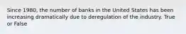 Since 1980, the number of banks in the United States has been increasing dramatically due to deregulation of the industry. True or False