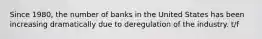 Since 1980, the number of banks in the United States has been increasing dramatically due to deregulation of the industry. t/f