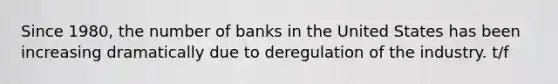 Since 1980, the number of banks in the United States has been increasing dramatically due to deregulation of the industry. t/f