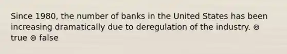 Since 1980, the number of banks in the United States has been increasing dramatically due to deregulation of the industry. ⊚ true ⊚ false